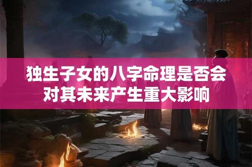 独生子女的八字命理是否会对其未来产生重大影响