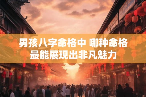 男孩八字命格中 哪种命格最能展现出非凡魅力 男孩八字命格中 哪种命格最能展现出非凡魅力