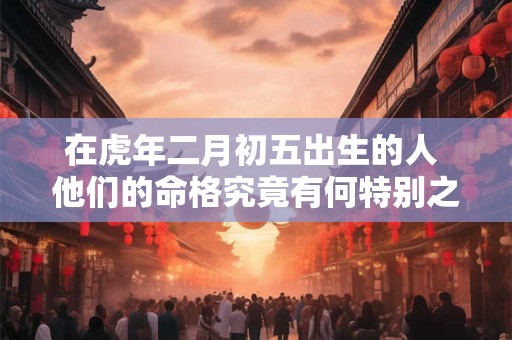 在虎年二月初五出生的人 他们的命格究竟有何特别之处呢