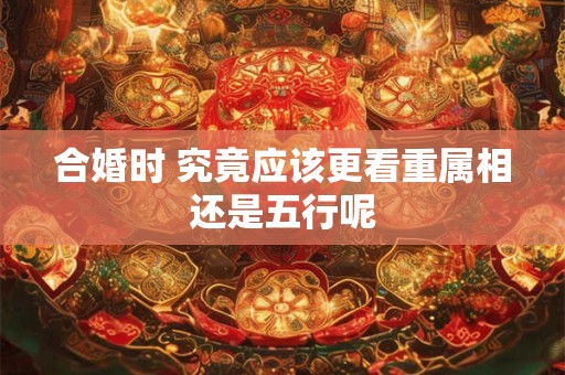 合婚时 究竟应该更看重属相还是五行呢