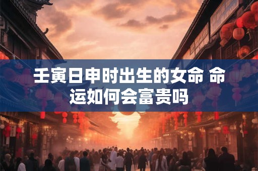 壬寅日申时出生的女命 命运如何会富贵吗