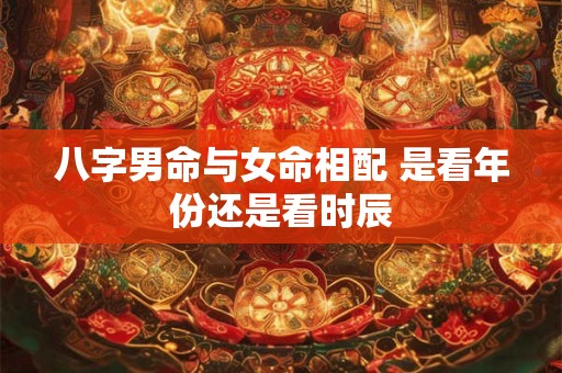 八字男命与女命相配 是看年份还是看时辰 八字男命与女命相配 是看年份还是看时辰