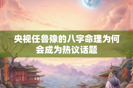 央视任鲁豫的八字命理为何会成为热议话题