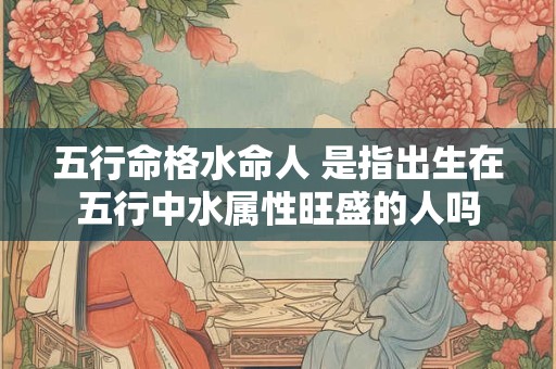 五行命格水命人 是指出生在五行中水属性旺盛的人吗