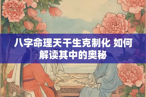 八字命理天干生克制化 如何解读其中的奥秘