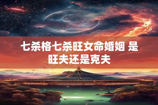 七杀格七杀旺女命婚姻 是旺夫还是克夫