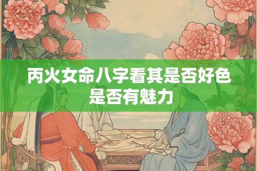丙火女命八字看其是否好色 是否有魅力