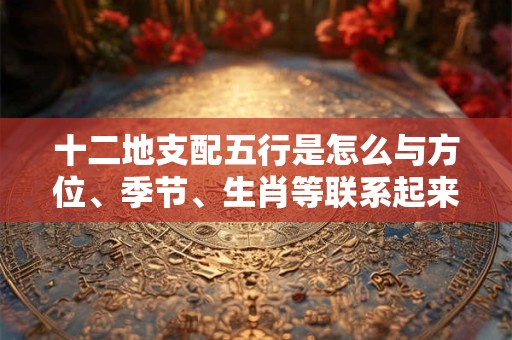 十二地支配五行是怎么与方位、季节、生肖等联系起来的呢