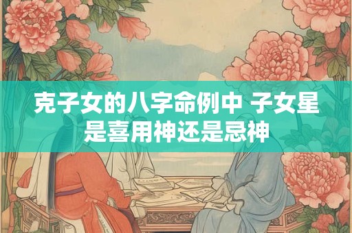 克子女的八字命例中 子女星是喜用神还是忌神