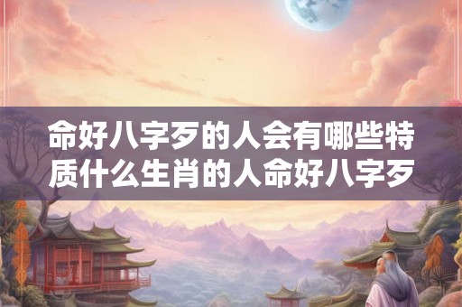命好八字歹的人会有哪些特质什么生肖的人命好八字歹