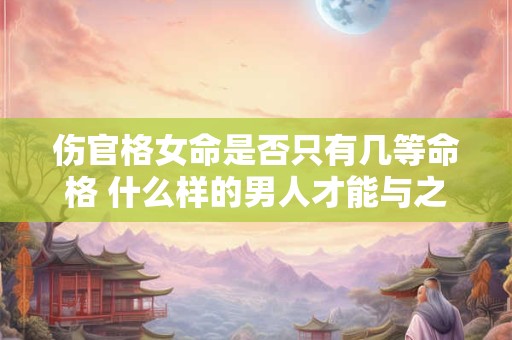 伤官格女命是否只有几等命格 什么样的男人才能与之匹配