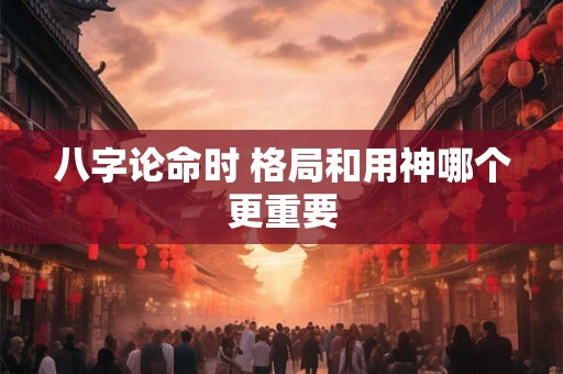 八字论命时 格局和用神哪个更重要
