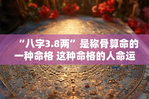 “八字3.8两”是称骨算命的一种命格 这种命格的人命运如何