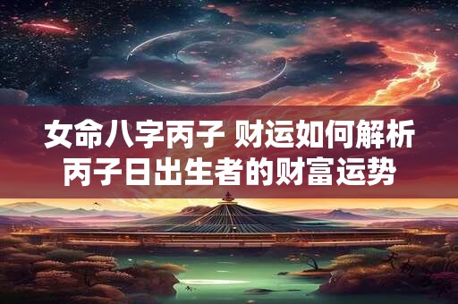 女命八字丙子 财运如何解析丙子日出生者的财富运势