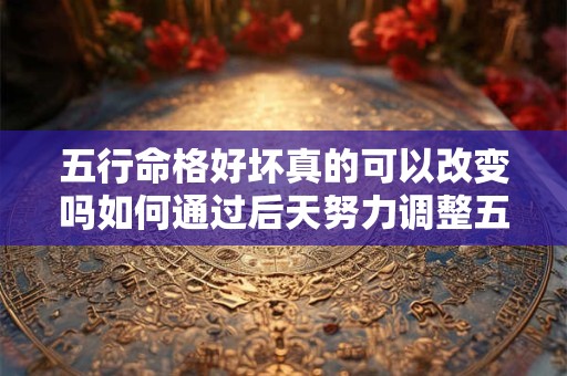 五行命格好坏真的可以改变吗如何通过后天努力调整五行命格