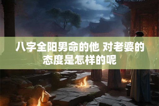 八字全阳男命的他 对老婆的态度是怎样的呢
