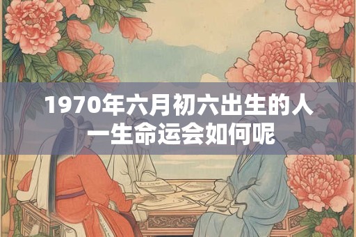 1970年六月初六出生的人 一生命运会如何呢