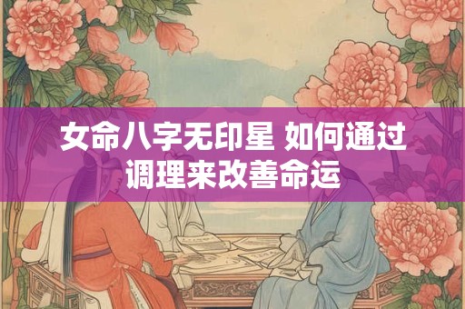 女命八字无印星 如何通过调理来改善命运