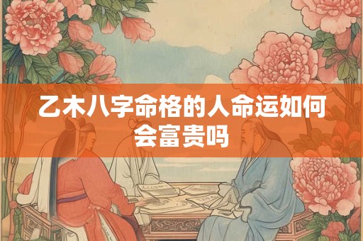 乙木八字命格的人命运如何会富贵吗