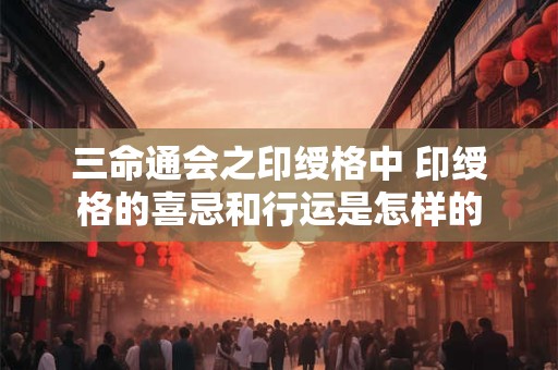 三命通会之印绶格中 印绶格的喜忌和行运是怎样的