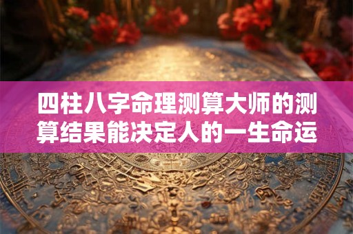 四柱八字命理测算大师的测算结果能决定人的一生命运吗 四柱八字命理测算大师的测算结果能决定人的一生命运吗