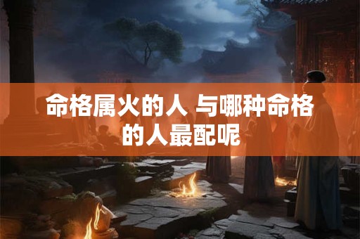命格属火的人 与哪种命格的人最配呢