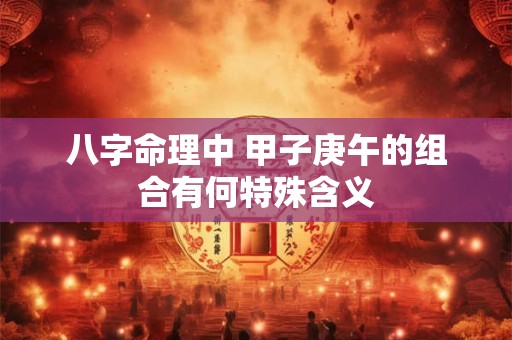 八字命理中 甲子庚午的组合有何特殊含义