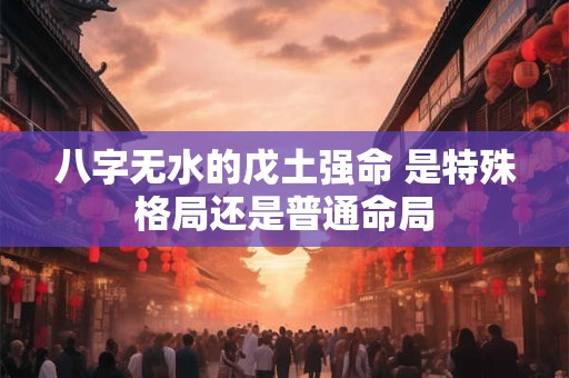 八字无水的戊土强命 是特殊格局还是普通命局
