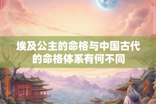 埃及公主的命格与中国古代的命格体系有何不同 埃及公主的命格与中国古代的命格体系有何不同