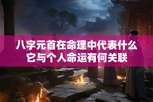 八字元首在命理中代表什么它与个人命运有何关联