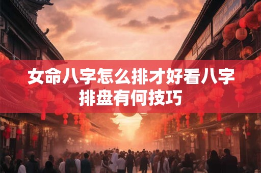 女命八字怎么排才好看八字排盘有何技巧