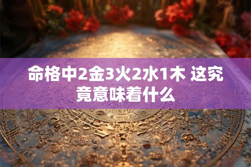 详细阅读:命格中2金3火2水1木 这究竟意味着什么 命格中2金3火2水1木 这究竟意味着什么