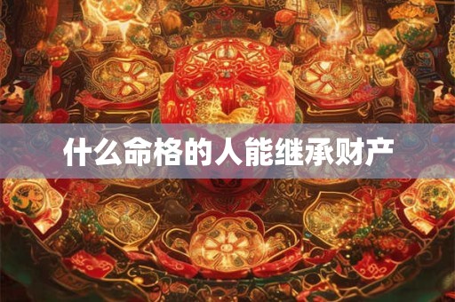 什么命格的人能继承财产 什么命格的人能继承财产