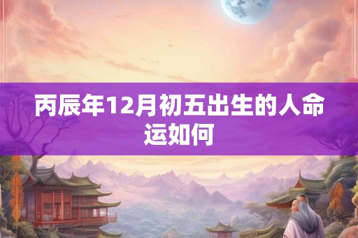 丙辰年12月初五出生的人命运如何