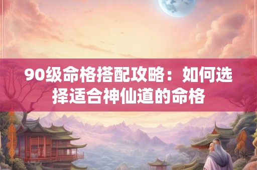 90级命格搭配攻略：如何选择适合神仙道的命格