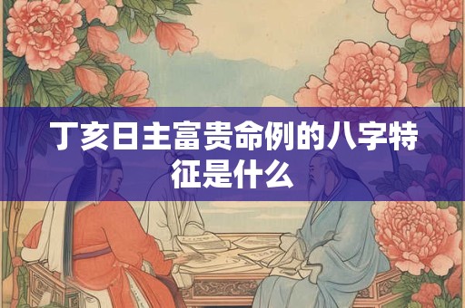 丁亥日主富贵命例的八字特征是什么