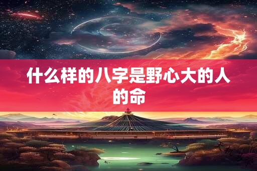 什么样的八字是野心大的人的命