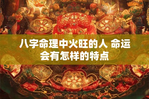 八字命理中火旺的人 命运会有怎样的特点