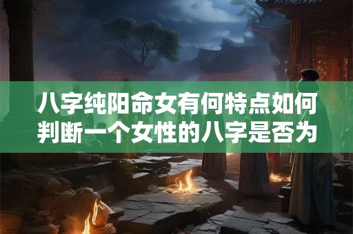 八字纯阳命女有何特点如何判断一个女性的八字是否为纯阳命