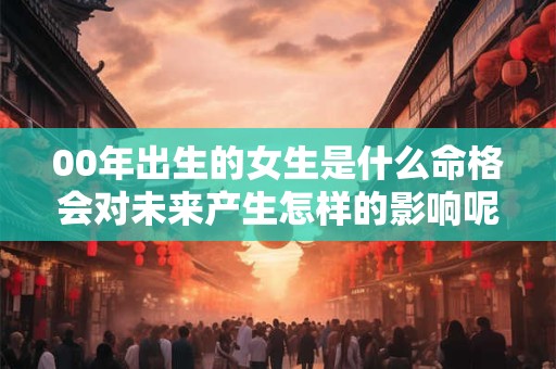 00年出生的女生是什么命格会对未来产生怎样的影响呢