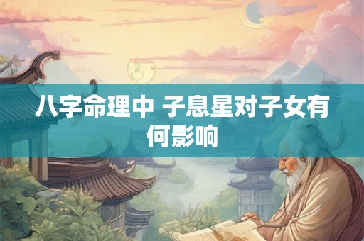 八字命理中 子息星对子女有何影响 八字命理中 子息星对子女有何影响