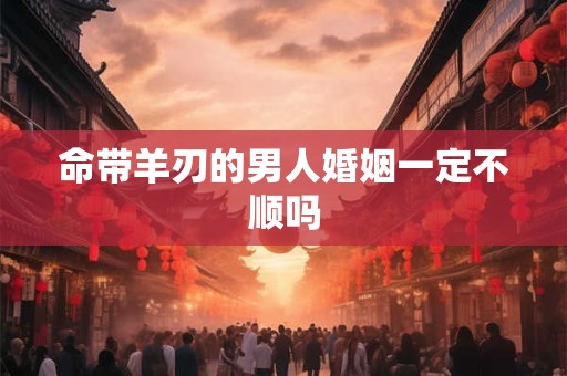 命带羊刃的男人婚姻一定不顺吗