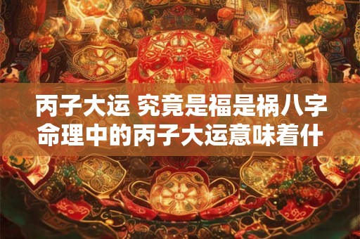 丙子大运 究竟是福是祸八字命理中的丙子大运意味着什么 丙子大运 究竟是福是祸八字命理中的丙子大运意味着什么