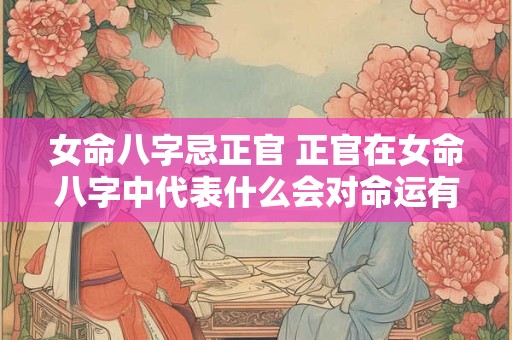 女命八字忌正官 正官在女命八字中代表什么会对命运有何影响