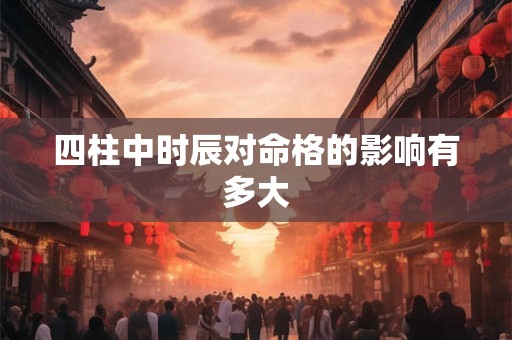四柱中时辰对命格的影响有多大 四柱中时辰对命格的影响有多大
