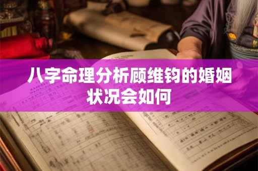 八字命理分析顾维钧的婚姻状况会如何 八字命理分析顾维钧的婚姻状况会如何