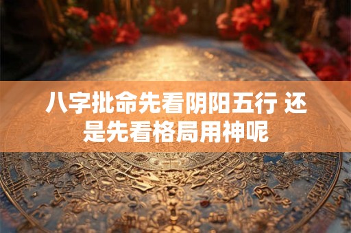 八字批命先看阴阳五行 还是先看格局用神呢