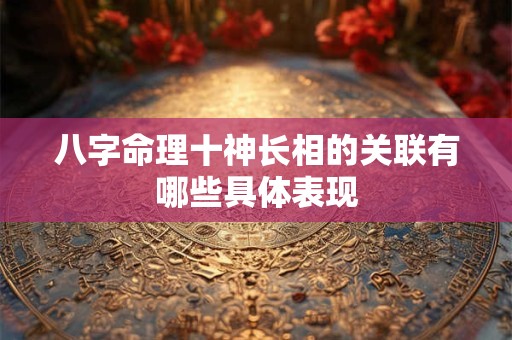 八字命理十神长相的关联有哪些具体表现 八字命理十神长相的关联有哪些具体表现