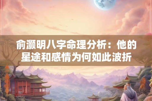 详细阅读:俞灏明八字命理分析:他的星途和感情为何如此波折 俞灏明八字命理分析:他的星途和感情为何如此波折