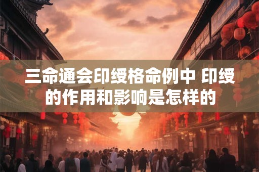 三命通会印绶格命例中 印绶的作用和影响是怎样的